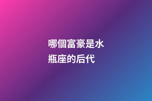 哪個富豪是水瓶座的后代-第1張-星座運勢-玄機派