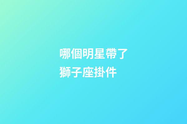 哪個明星帶了獅子座掛件-第1張-星座運勢-玄機派