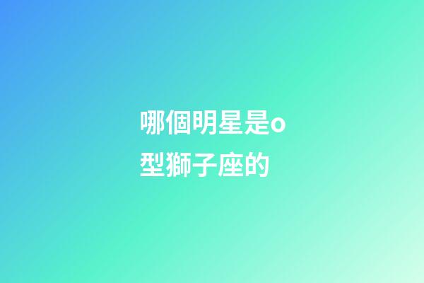 哪個明星是o型獅子座的-第1張-星座運(yùn)勢-玄機(jī)派
