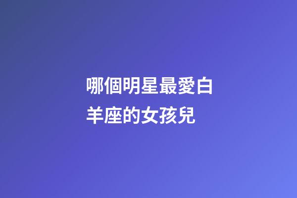 哪個明星最愛白羊座的女孩兒-第1張-星座運勢-玄機派
