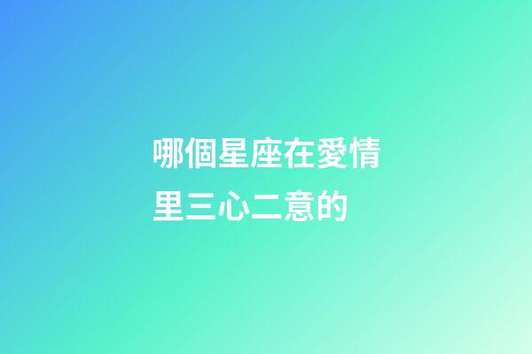 哪個星座在愛情里三心二意的-第1張-星座運勢-玄機派