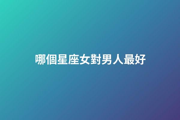 哪個星座女對男人最好-第1張-星座運勢-玄機派
