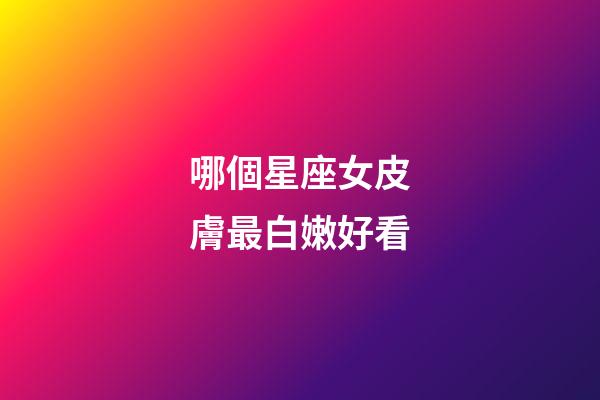 哪個星座女皮膚最白嫩好看-第1張-星座運勢-玄機派