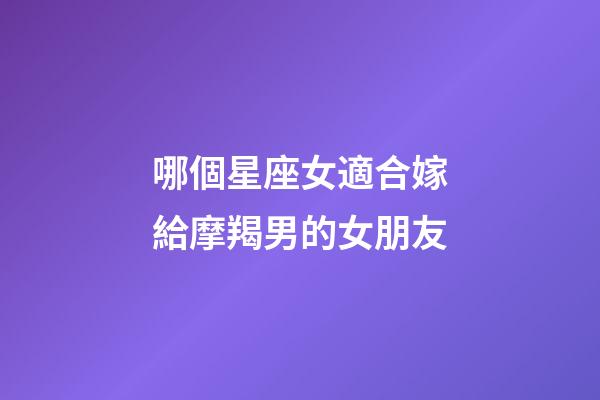 哪個星座女適合嫁給摩羯男的女朋友-第1張-星座運勢-玄機派