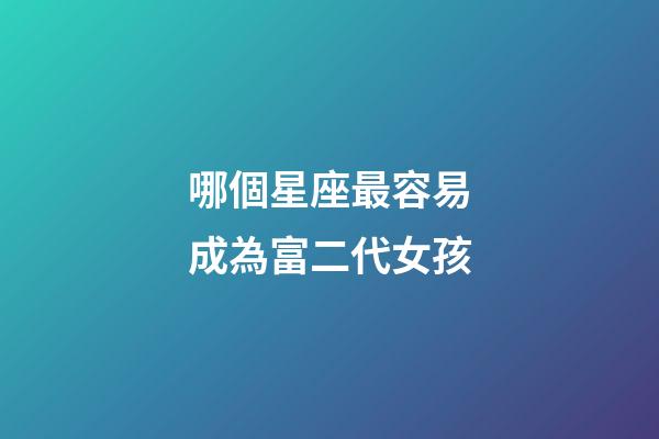 哪個星座最容易成為富二代女孩-第1張-星座運勢-玄機派