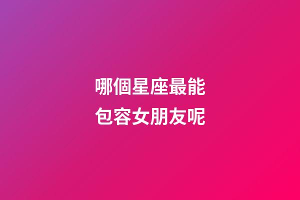 哪個星座最能包容女朋友呢-第1張-星座運勢-玄機派