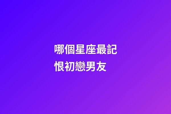 哪個星座最記恨初戀男友-第1張-星座運勢-玄機派