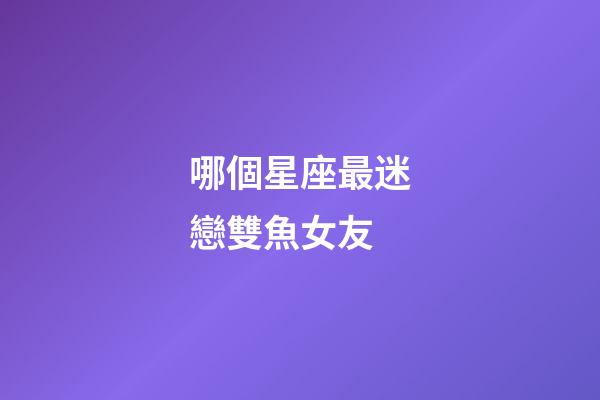 哪個星座最迷戀雙魚女友-第1張-星座運勢-玄機派