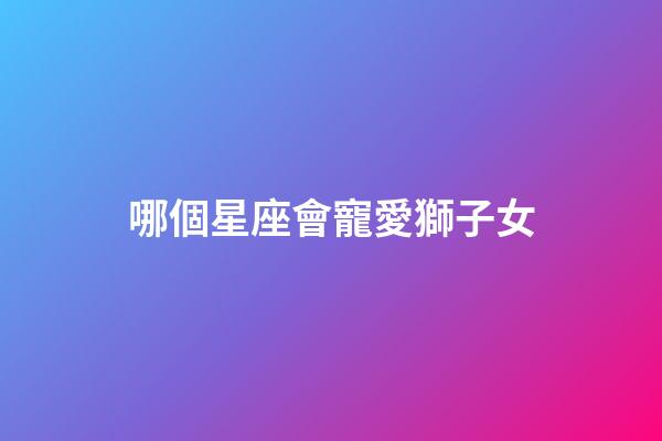 哪個星座會寵愛獅子女-第1張-星座運勢-玄機派