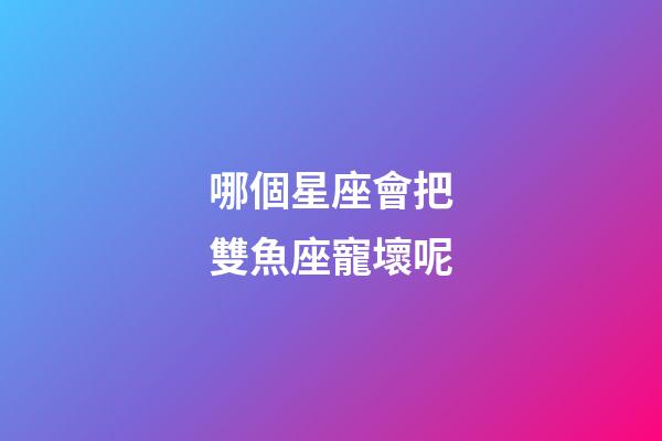哪個星座會把雙魚座寵壞呢-第1張-星座運勢-玄機派