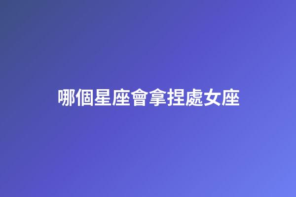 哪個星座會拿捏處女座-第1張-星座運勢-玄機派