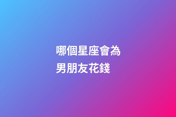 哪個星座會為男朋友花錢-第1張-星座運勢-玄機派