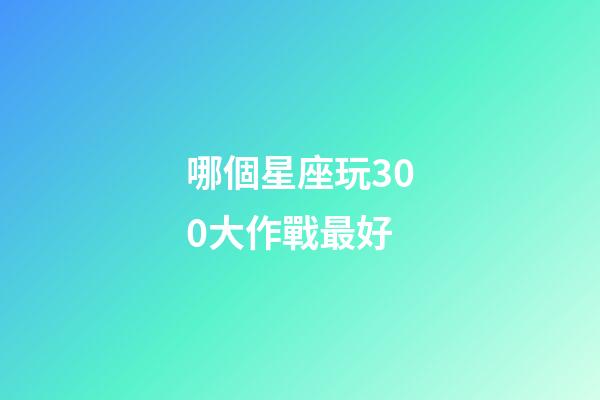 哪個星座玩300大作戰最好-第1張-星座運勢-玄機派