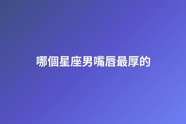 哪個星座男嘴唇最厚的-第1張-星座運勢-玄機派