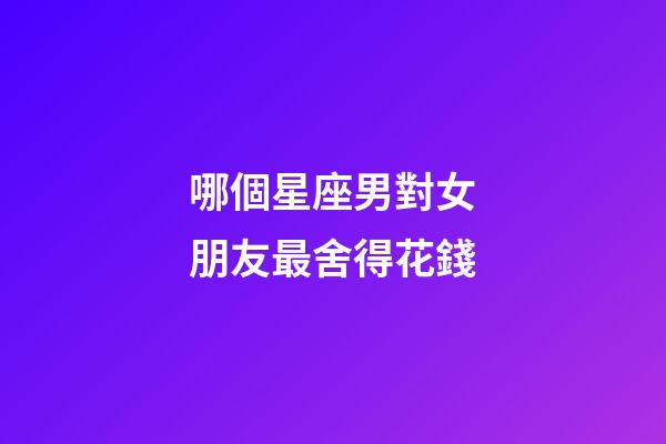 哪個星座男對女朋友最舍得花錢-第1張-星座運勢-玄機派