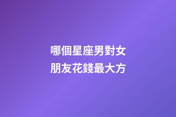 哪個星座男對女朋友花錢最大方-第1張-星座運勢-玄機派