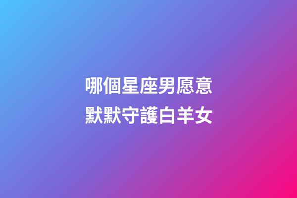 哪個星座男愿意默默守護白羊女-第1張-星座運勢-玄機派
