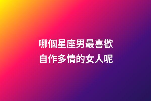 哪個星座男最喜歡自作多情的女人呢-第1張-星座運勢-玄機派