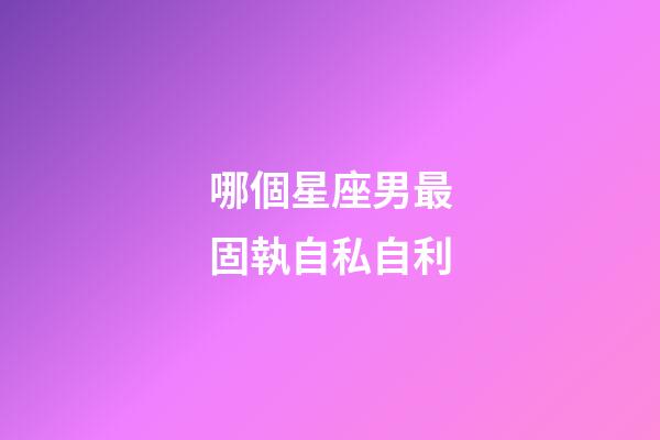 哪個星座男最固執自私自利-第1張-星座運勢-玄機派