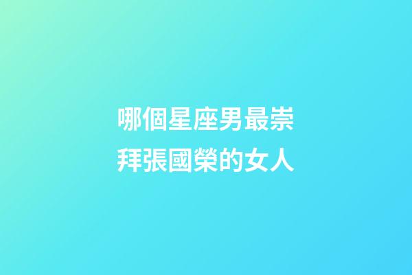 哪個星座男最崇拜張國榮的女人-第1張-星座運勢-玄機派