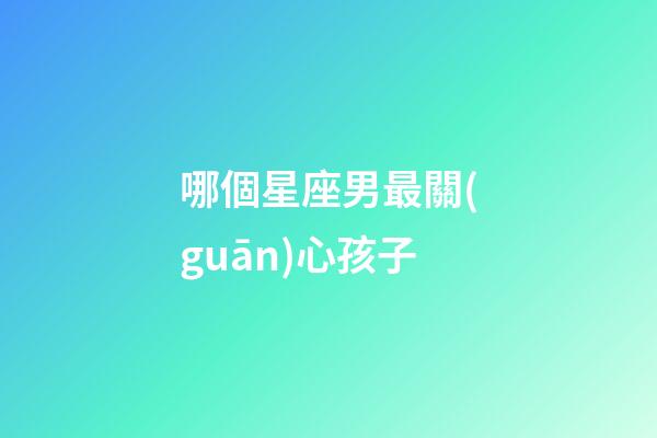 哪個星座男最關(guān)心孩子-第1張-星座運勢-玄機派