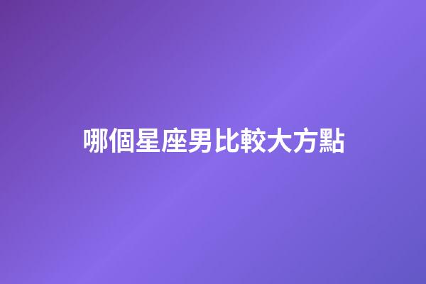 哪個星座男比較大方點-第1張-星座運勢-玄機派