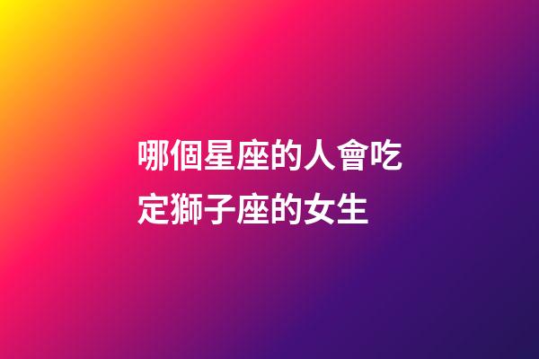 哪個星座的人會吃定獅子座的女生-第1張-星座運勢-玄機派