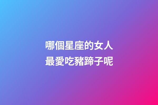 哪個星座的女人最愛吃豬蹄子呢