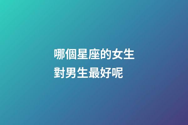 哪個星座的女生對男生最好呢-第1張-星座運勢-玄機派