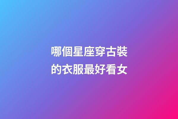 哪個星座穿古裝的衣服最好看女-第1張-星座運勢-玄機派