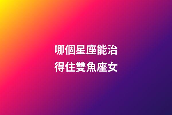 哪個星座能治得住雙魚座女-第1張-星座運勢-玄機派