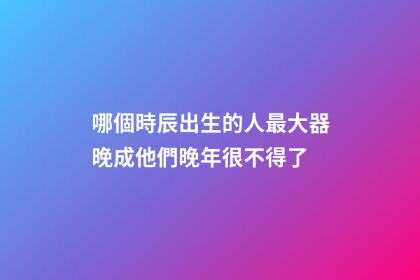 哪個時辰出生的人最大器晚成?他們晚年很不得了