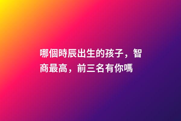 哪個時辰出生的孩子，智商最高，前三名有你嗎