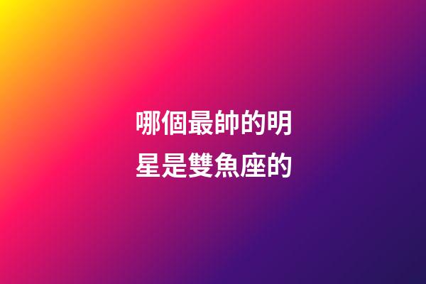 哪個最帥的明星是雙魚座的-第1張-星座運勢-玄機派