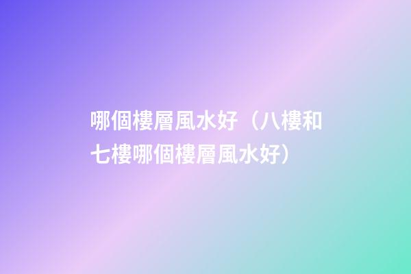 哪個樓層風水好（八樓和七樓哪個樓層風水好）