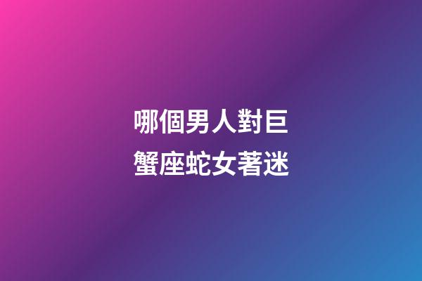哪個男人對巨蟹座蛇女著迷-第1張-星座運勢-玄機派
