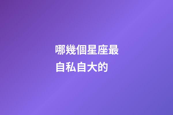 哪幾個星座最自私自大的-第1張-星座運勢-玄機派