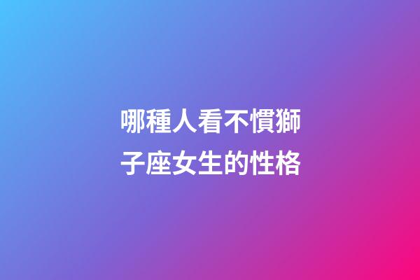 哪種人看不慣獅子座女生的性格-第1張-星座運(yùn)勢(shì)-玄機(jī)派