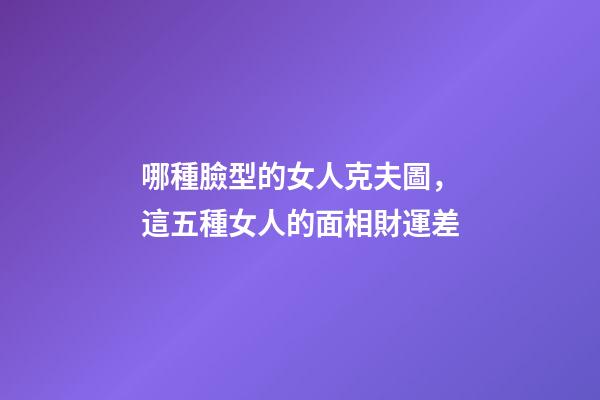 哪種臉型的女人克夫圖，這五種女人的面相財運差-第1張-觀點-玄機派