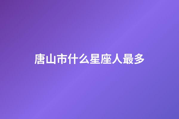 唐山市什么星座人最多-第1張-星座運勢-玄機派