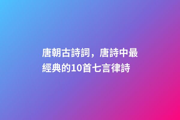唐朝古詩詞，唐詩中最經典的10首七言律詩-第1張-觀點-玄機派