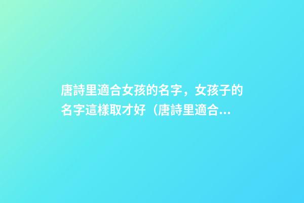 唐詩里適合女孩的名字，女孩子的名字這樣取才好（唐詩里適合女孩的名字,女孩子的名字這樣取才好嗎）