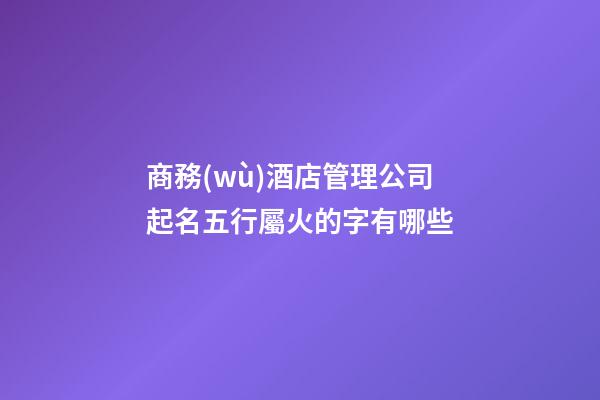 商務(wù)酒店管理公司起名五行屬火的字有哪些-第1張-公司起名-玄機派