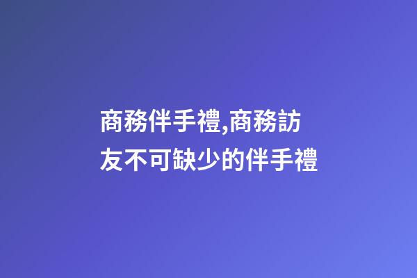 商務伴手禮,商務訪友不可缺少的伴手禮-第1張-觀點-玄機派