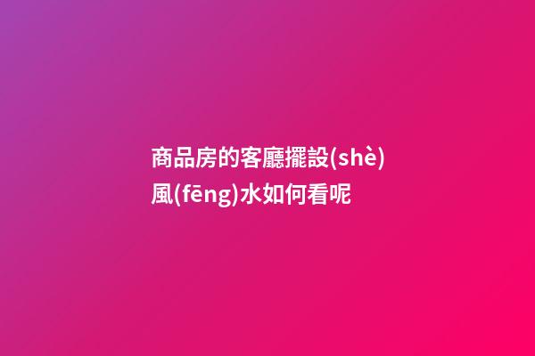 商品房的客廳擺設(shè)風(fēng)水如何看呢