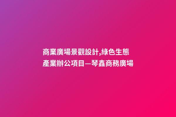 商業廣場景觀設計,綠色生態產業辦公項目—琴鑫商務廣場-第1張-觀點-玄機派