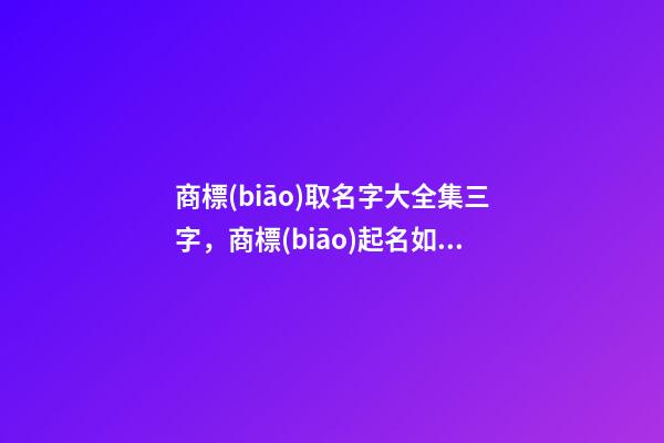 商標(biāo)取名字大全集三字，商標(biāo)起名如何測試打分？