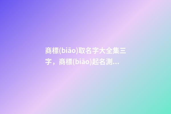 商標(biāo)取名字大全集三字，商標(biāo)起名測(cè)試打分