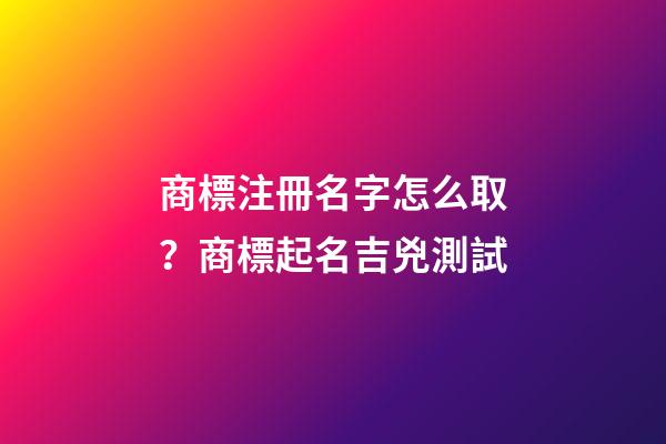 商標注冊名字怎么取？商標起名吉兇測試