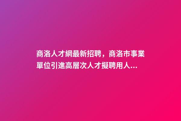 商洛人才網最新招聘，商洛市事業單位引進高層次人才擬聘用人員名單公示-第1張-觀點-玄機派